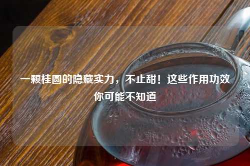 一颗桂圆的隐藏实力，不止甜！这些作用功效你可能不知道