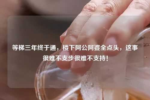 等梯三年终于通，楼下阿公阿婆全点头，这事很难不支步很难不支持！