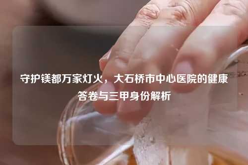 守护镁都万家灯火，大石桥市中心医院的健康答卷与三甲身份解析