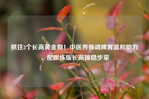 抓住3个长高黄金期！中医养骨调脾胃温和助力，配跟练版长高操稳步窜