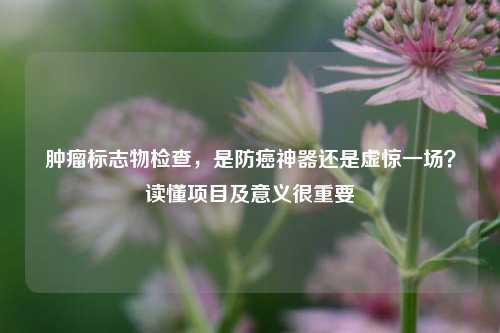 肿瘤标志物检查，是防癌神器还是虚惊一场？读懂项目及意义很重要
