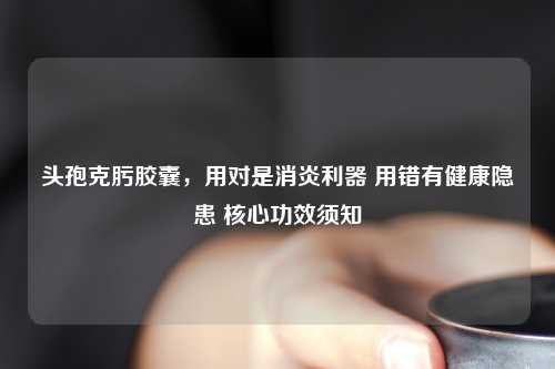头孢克肟胶囊，用对是消炎利器 用错有健康隐患 核心功效须知