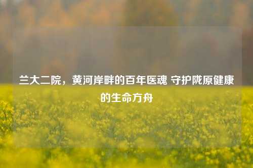 兰大二院，黄河岸畔的百年医魂 守护陇原健康的生命方舟