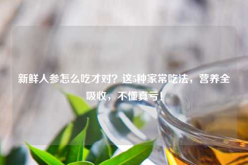 新鲜人参怎么吃才对？这5种家常吃法，营养全吸收，不懂真亏！