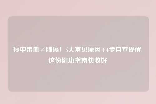 痰中带血≠肺癌！5大常见原因+4步自查提醒 这份健康指南快收好