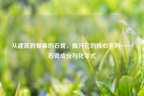 从建筑到餐桌的石膏，揭开它的核心密码——石膏成分与化学式