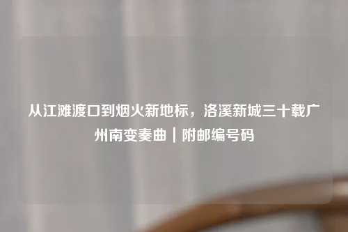 从江滩渡口到烟火新地标，洛溪新城三十载广州南变奏曲｜附邮编号码