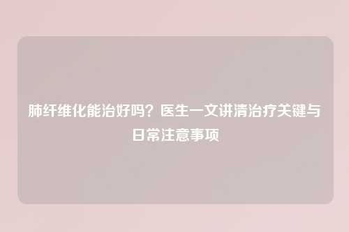 肺纤维化能治好吗？医生一文讲清治疗关键与日常注意事项