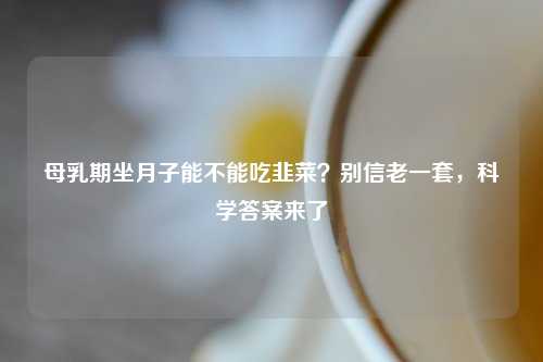 母乳期坐月子能不能吃韭菜？别信老一套，科学答案来了