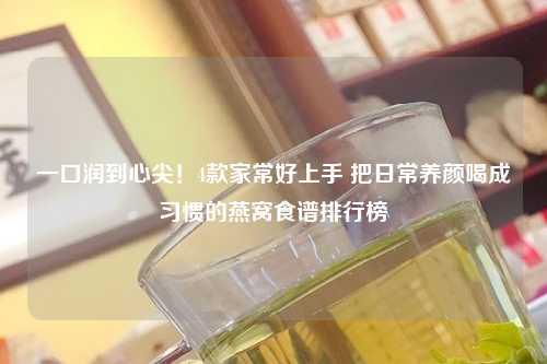 一口润到心尖！4款家常好上手 把日常养颜喝成习惯的燕窝食谱排行榜