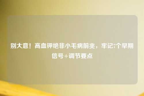 别大意！高血钾绝非小毛病前兆，牢记7个早期信号+调节要点