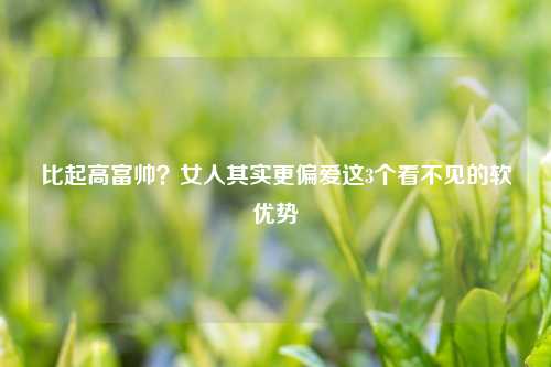 比起高富帅？女人其实更偏爱这3个看不见的软优势