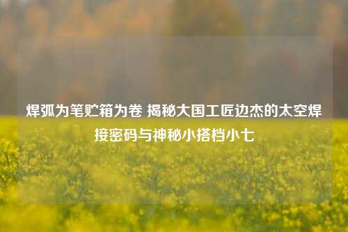 焊弧为笔贮箱为卷 揭秘大国工匠边杰的太空焊接密码与神秘小搭档小七