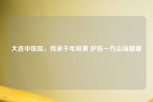 大连中医院，传承千年岐黄 护佑一方山海健康