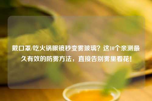 戴口罩/吃火锅眼镜秒变雾玻璃？这10个亲测最久有效的防雾     ，直接告别雾里看花！