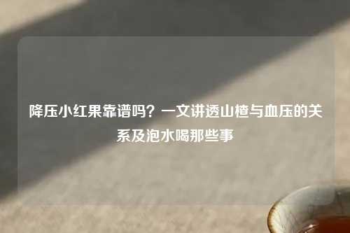 降压小红果靠谱吗？一文讲透山楂与血压的关系及泡水喝那些事