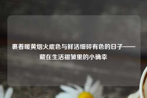 裹着暖黄烟火底色与鲜活细碎有色的日子——藏在生活褶皱里的小确幸
