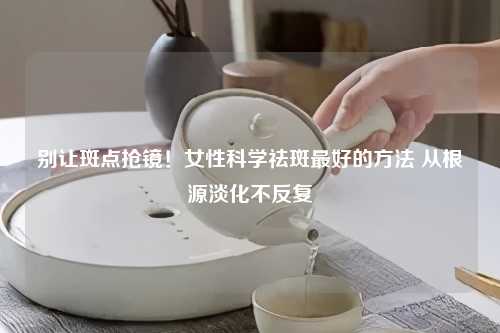 别让斑点抢镜！女性科学祛斑更好的      从根源淡化不反复