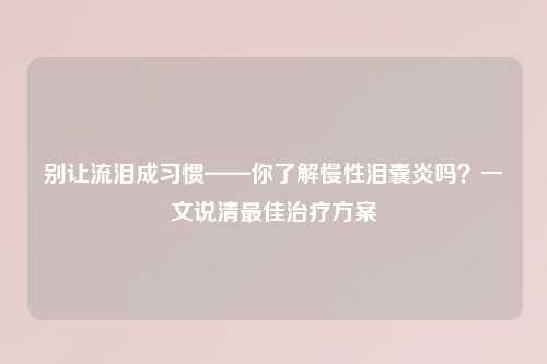 别让流泪成习惯——你了解慢性泪囊炎吗？一文说清更佳治疗方案