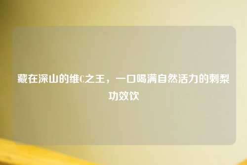 藏在深山的维C之王，一口喝满自然活力的刺梨功效饮