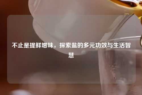 不止是提鲜增味，探索盐的多元功效与生活智慧