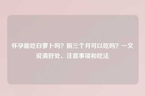 怀孕能吃白萝卜吗？前三个月可以吃吗？一文说清好处、注意事项和吃法