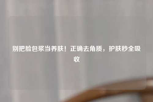 别把脸包浆当养肤！正确去角质，护肤秒全吸收