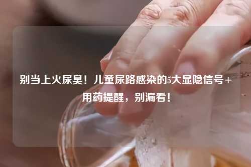 别当上火尿臭！儿童尿路感染的5大显隐信号+用药提醒，别漏看！