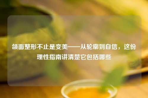 颌面整形不止是变美——从轮廓到自信，这份理性指南讲清楚它包括哪些