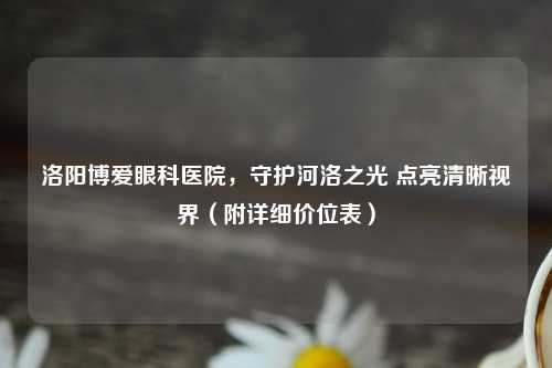 洛阳博爱眼科医院，守护河洛之光 点亮清晰视界（附详细价位表）