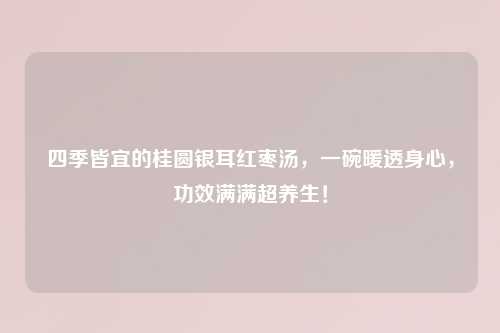 四季皆宜的桂圆银耳红枣汤，一碗暖透身心，功效满满超养生！
