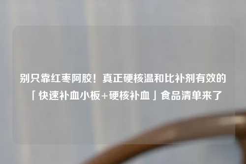 别只靠红枣阿胶！真正硬核温和比补剂有效的「快速补血小板+硬核补血」食品清单来了