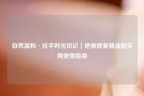 自然温和·抚平时光印记｜疤痕修复精油超实用使用指南