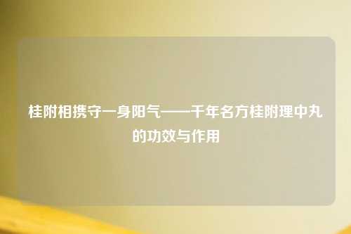 桂附相携守一身阳气——千年名方桂附理中丸的功效与作用