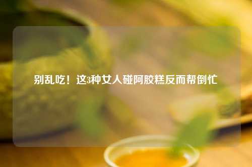 别乱吃！这3种女人碰阿胶糕反而帮倒忙