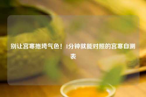 别让宫寒拖垮气色！1分钟就能对照的宫寒自测表