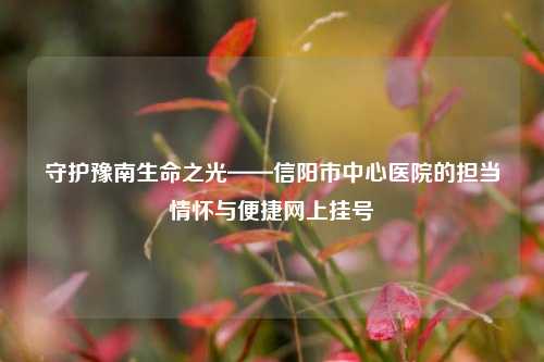 守护豫南生命之光——信阳市中心医院的担当情怀与便捷网上挂号