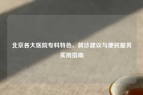 北京各大医院专科特色、就诊建议与便民服务实用指南