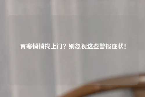 胃寒悄悄找上门？别忽视这些警报症状！