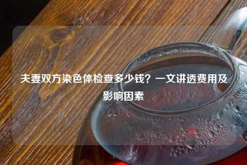 夫妻双方染色体检查多少钱？一文讲透费用及影响因素