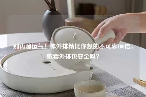 别再赌运气！体外排精比你想的不可靠100倍，戴套外排也安全吗？