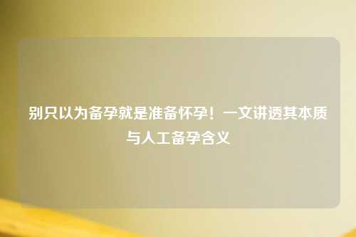 别只以为备孕就是准备怀孕！一文讲透其本质与人工备孕含义