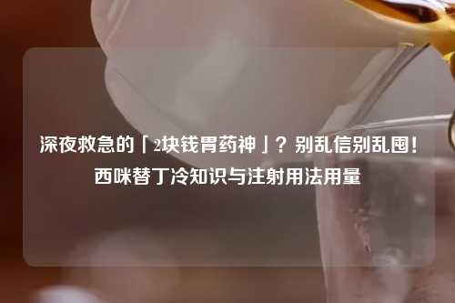 深夜救急的「2块钱胃药神」？别乱信别乱囤！西咪替丁冷知识与注射用法用量