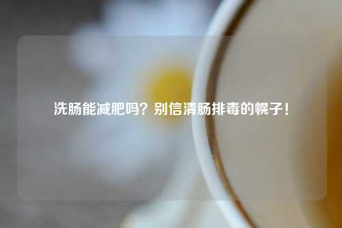 洗肠能减肥吗？别信清肠排毒的幌子！
