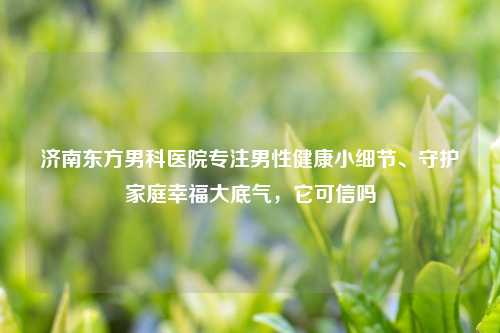 济南东方男科医院专注男性健康小细节、守护家庭幸福大底气，它可信吗