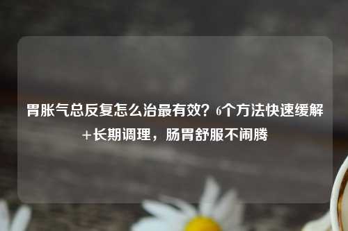 胃胀气总反复怎么治最有效？6个     快速缓解+长期调理，肠胃舒服不闹腾