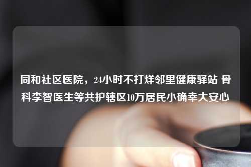 同和社区医院，24小时不打烊邻里健康驿站 骨科李智医生等共护辖区10万居民小确幸大安心