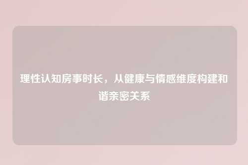 理性认知房事时长，从健康与情感维度构建和谐亲密关系