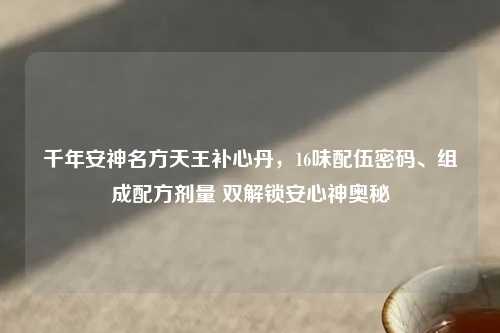 千年安神名方天王补心丹，16味配伍密码、组成配方剂量 双解锁安心神奥秘