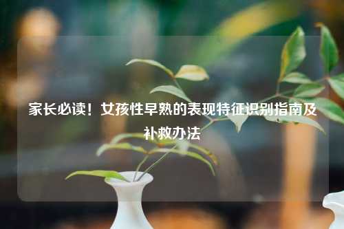 家长必读！女孩性早熟的表现特征识别指南及补救办法